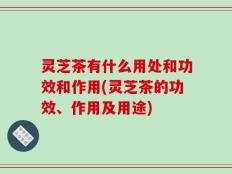 灵芝茶有什么用处和功效和作用(灵芝茶的功效、作用及用途)