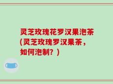 灵芝玫瑰花罗汉果泡茶(灵芝玫瑰罗汉果茶，如何泡制？)