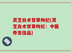 灵芝白术甘草枸杞(灵芝白术甘草枸杞：中医养生佳品)