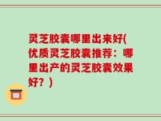 灵芝胶囊哪里出来好(优质灵芝胶囊推荐：哪里出产的灵芝胶囊效果好？)