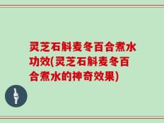灵芝石斛麦冬百合煮水功效(灵芝石斛麦冬百合煮水的神奇效果)