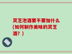 灵芝泡酒要不要加什么(如何制作美味的灵芝酒？)