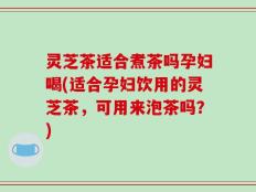 灵芝茶适合煮茶吗孕妇喝(适合孕妇饮用的灵芝茶，可用来泡茶吗？)