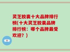 灵芝胶囊十大品牌排行榜(十大灵芝胶囊品牌排行榜：哪个品牌最受欢迎？)
