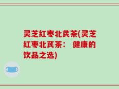 灵芝红枣北芪茶(灵芝红枣北芪茶： 健康的饮品之选)