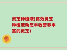 灵芝种植液(高效灵芝种植液助您丰收营养丰富的灵芝)