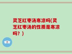 灵芝红枣汤寒凉吗(灵芝红枣汤的性质是寒凉吗？)