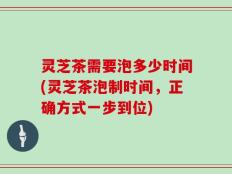 灵芝茶需要泡多少时间(灵芝茶泡制时间，正确方式一步到位)