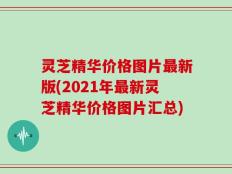 灵芝精华价格图片最新版(2021年最新灵芝精华价格图片汇总)