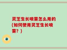 灵芝生长喷雾怎么用的(如何使用灵芝生长喷雾？)