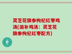 灵芝花旗参枸杞红枣鸡汤(滋补鸡汤：灵芝花旗参枸杞红枣配方)