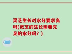 灵芝生长对水分要求高吗(灵芝的生长需要充足的水分吗？)