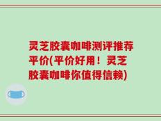 灵芝胶囊咖啡测评推荐平价(平价好用！灵芝胶囊咖啡你值得信赖)