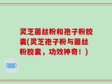 灵芝菌丝粉和孢子粉胶囊(灵芝孢子粉与菌丝粉胶囊，功效神奇！)