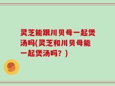 灵芝能跟川贝母一起煲汤吗(灵芝和川贝母能一起煲汤吗？)