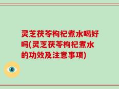 灵芝茯苓枸杞煮水喝好吗(灵芝茯苓枸杞煮水的功效及注意事项)