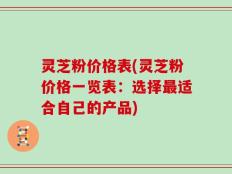 灵芝粉价格表(灵芝粉价格一览表：选择最适合自己的产品)