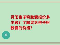 灵芝孢子粉胶囊报价多少钱？了解灵芝孢子粉胶囊的价格？