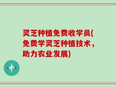 灵芝种植免费收学员(免费学灵芝种植技术，助力农业发展)