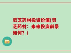 灵芝药材投资价值(灵芝药材：未来投资前景如何？)