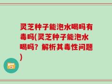 灵芝种子能泡水喝吗有毒吗(灵芝种子能泡水喝吗？解析其毒性问题)
