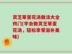 灵芝草蛋花汤做法大全窍门(学会做灵芝草蛋花汤，轻松享受滋补美味)