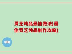 灵芝炖品最佳做法(最佳灵芝炖品制作攻略)