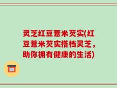 灵芝红豆薏米芡实(红豆薏米芡实搭档灵芝，助你拥有健康的生活)