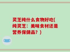 灵芝纯什么食物好吃(纯灵芝：美味食材还是营养保健品？)