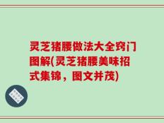 灵芝猪腰做法大全窍门图解(灵芝猪腰美味招式集锦，图文并茂)