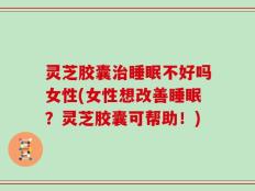 灵芝胶囊治睡眠不好吗女性(女性想改善睡眠？灵芝胶囊可帮助！)
