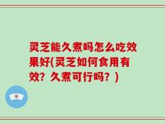 灵芝能久煮吗怎么吃效果好(灵芝如何食用有效？久煮可行吗？)