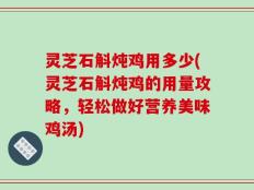 灵芝石斛炖鸡用多少(灵芝石斛炖鸡的用量攻略，轻松做好营养美味鸡汤)