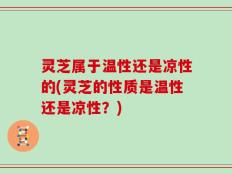 灵芝属于温性还是凉性的(灵芝的性质是温性还是凉性？)