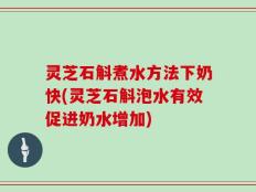 灵芝石斛煮水方法下奶快(灵芝石斛泡水有效促进奶水增加)