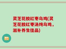 灵芝花胶红枣乌鸡(灵芝花胶红枣汤炖乌鸡，滋补养生佳品)