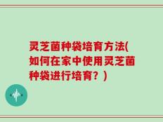 灵芝菌种袋培育方法(如何在家中使用灵芝菌种袋进行培育？)