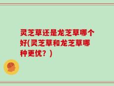灵芝草还是龙芝草哪个好(灵芝草和龙芝草哪种更优？)