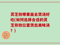 灵芝放哪里面去煲汤好吃(如何选择合适的灵芝存放位置煲出美味汤？)