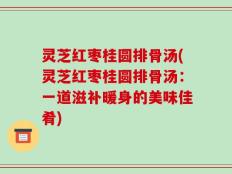 灵芝红枣桂圆排骨汤(灵芝红枣桂圆排骨汤：一道滋补暖身的美味佳肴)