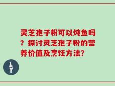 灵芝孢子粉可以炖鱼吗？探讨灵芝孢子粉的营养价值及烹饪方法？