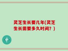 灵芝生长要几年(灵芝生长需要多久时间？)