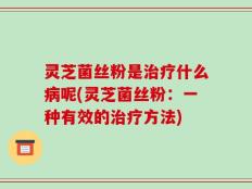 灵芝菌丝粉是治疗什么病呢(灵芝菌丝粉：一种有效的治疗方法)