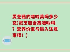 灵芝菇的嘌呤高吗多少克(灵芝菇含高嘌呤吗？营养价值与摄入注意事项！)