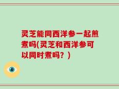 灵芝能同西洋参一起煎煮吗(灵芝和西洋参可以同时煮吗？)