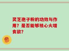 灵芝孢子粉的功效与作用？是否能够祛心火增食欲？