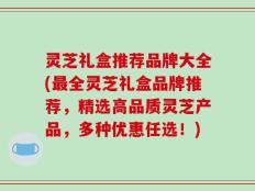灵芝礼盒推荐品牌大全(最全灵芝礼盒品牌推荐，精选高品质灵芝产品，多种优惠任选！)
