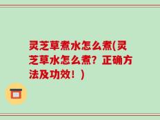 灵芝草煮水怎么煮(灵芝草水怎么煮？正确方法及功效！)