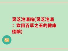 灵芝泡酒粘(灵芝泡酒：饮用百草之王的健康佳酿)