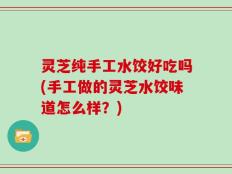 灵芝纯手工水饺好吃吗(手工做的灵芝水饺味道怎么样？)